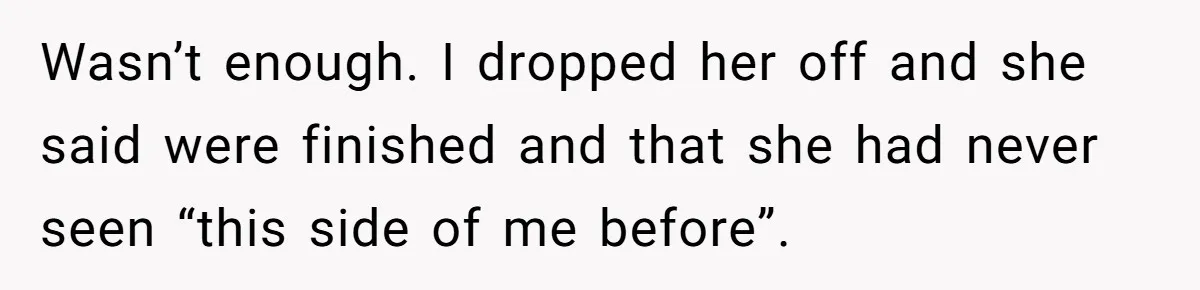 Wasn’t enough. I dropped her off and she said were finished and that she had never seen “this side of me before”.