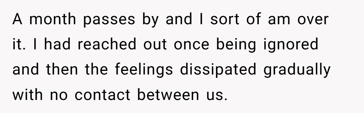 A month passes by and I sort of am over it. I had reached out once being ignored and then the feelings dissipated gradually with no contact between us.