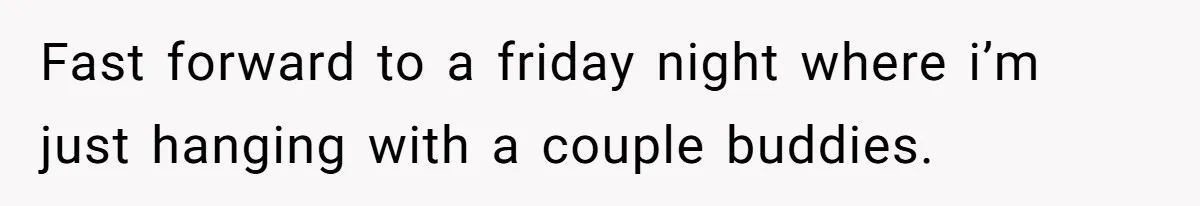 Fast forward to a friday night where i’m just hanging with a couple buddies.