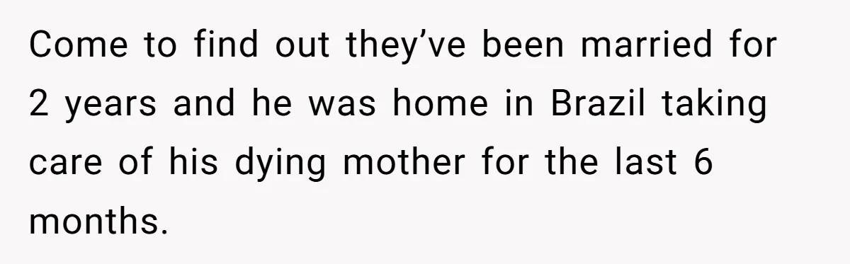 Come to find out they’ve been married for 2 years and he was home in Brazil taking care of his dying mother for the last 6 months.