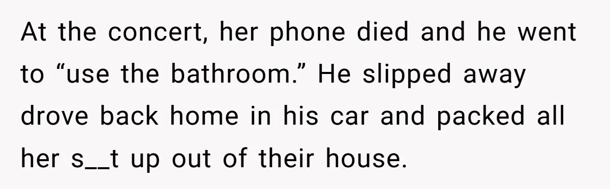 At the concert, her phone died and he went to “use the bathroom.” He slipped away drove back home in his car and packed all her s__t up out of...