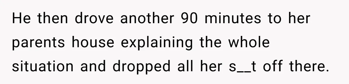 He then drove another 90 minutes to her parents house explaining the whole situation and dropped all her s__t off there.