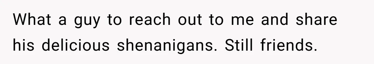 What a guy to reach out to me and share his delicious shenanigans. Still friends.