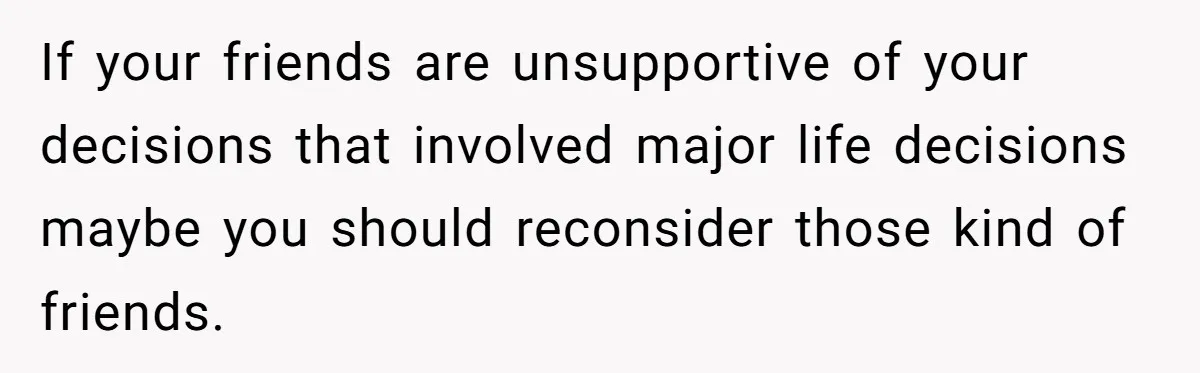 If your friends are unsupportive of your decisions that involved major life decisions maybe you should reconsider those kind of friends.
