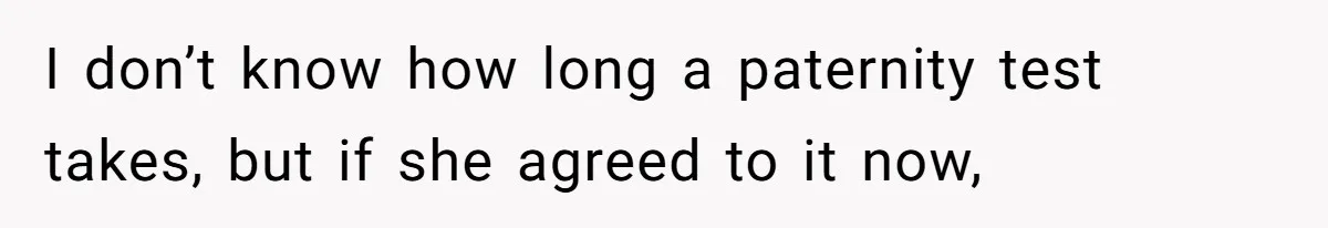 I don’t know how long a paternity test takes, but if she agreed to it now,