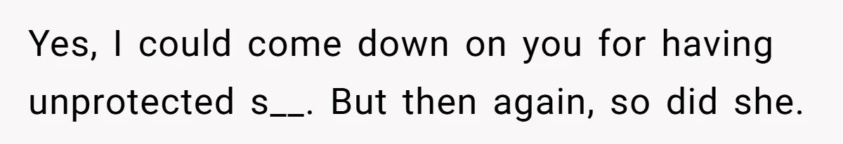 Yes, I could come down on you for having unprotected s__. But then again, so did she.