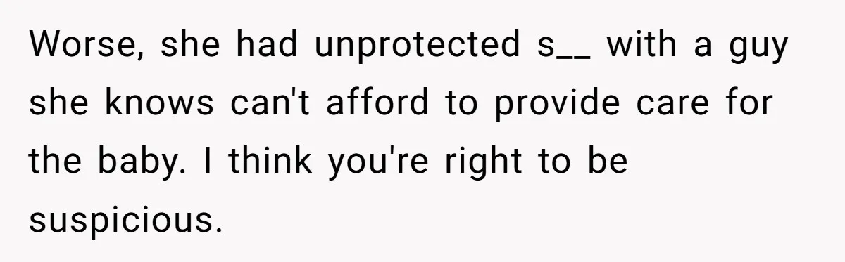Worse, she had unprotected s__ with a guy she knows can't afford to provide care for the baby. I think you're right to be suspicious.