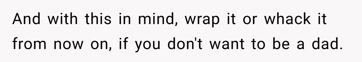 And with this in mind, wrap it or whack it from now on, if you don't want to be a dad.