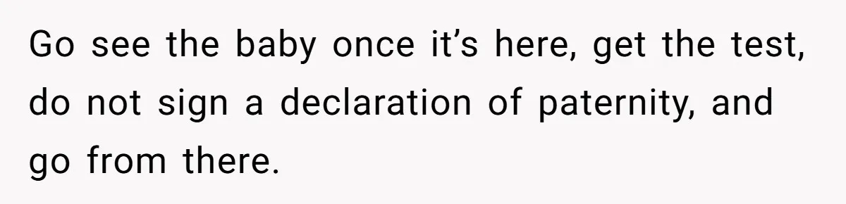 Go see the baby once it’s here, get the test, do not sign a declaration of paternity, and go from there.