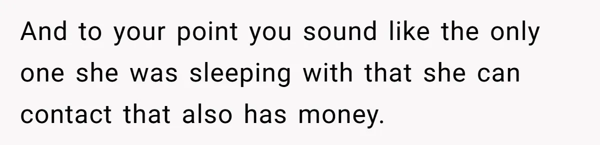 And to your point you sound like the only one she was sleeping with that she can contact that also has money.