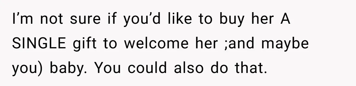 I’m not sure if you’d like to buy her A SINGLE gift to welcome her ;and maybe you) baby. You could also do that.