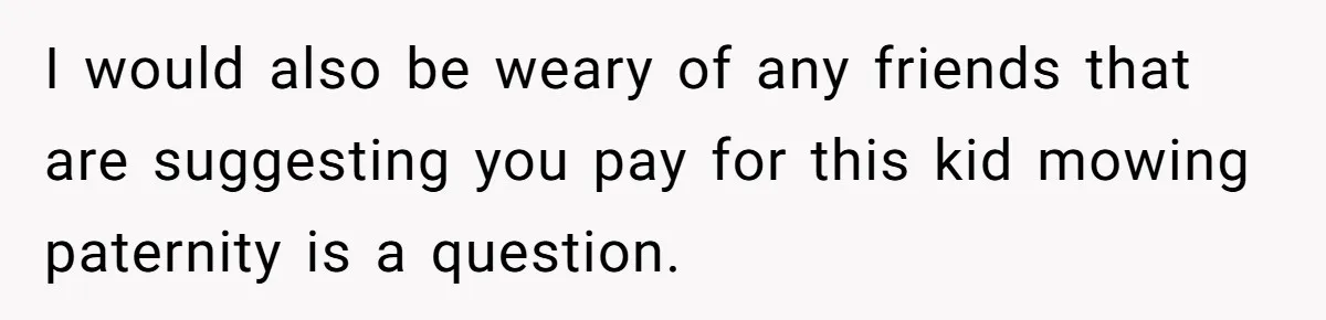 I would also be weary of any friends that are suggesting you pay for this kid mowing paternity is a question.