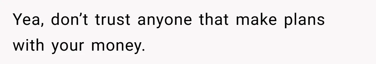 Yea, don’t trust anyone that make plans with your money.