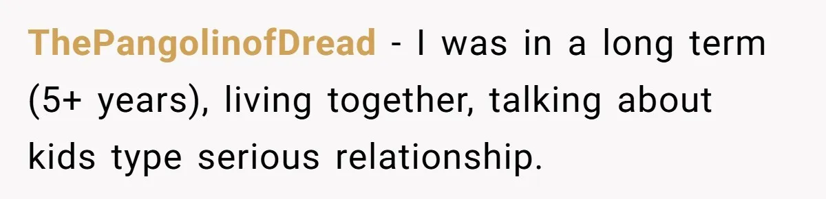 ThePangolinofDread − I was in a long term (5+ years), living together, talking about kids type serious relationship.
