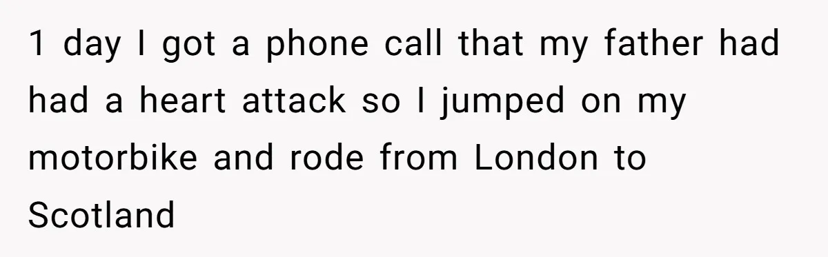 1 day I got a phone call that my father had had a heart attack so I jumped on my motorbike and rode from London to Scotland