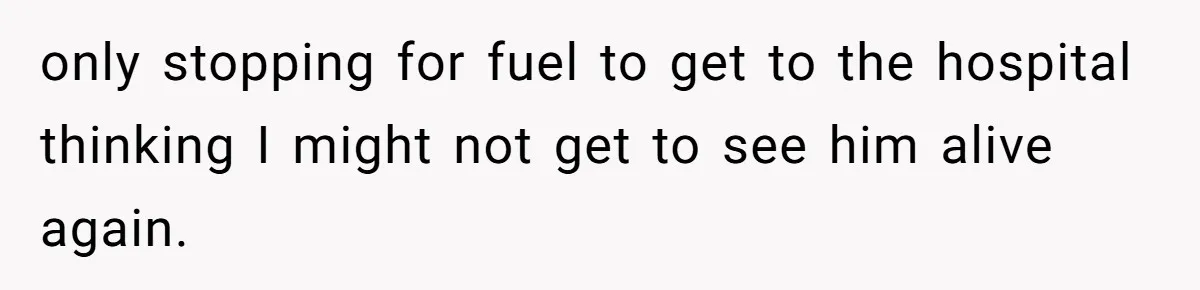 only stopping for fuel to get to the hospital thinking I might not get to see him alive again.