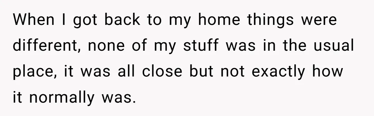 When I got back to my home things were different, none of my stuff was in the usual place, it was all close but not exactly how it normally was.