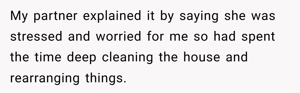 My partner explained it by saying she was stressed and worried for me so had spent the time deep cleaning the house and rearranging things.