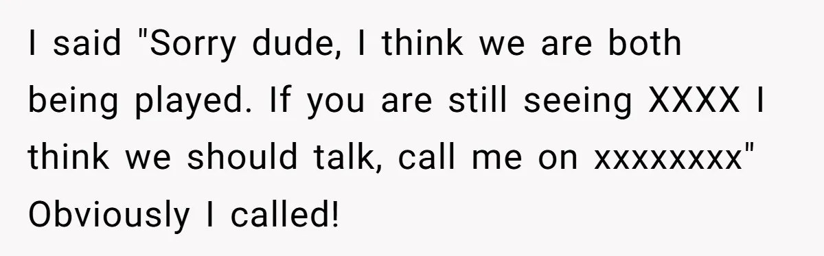 I said "Sorry dude, I think we are both being played. If you are still seeing XXXX I think we should talk, call me on xxxxxxxx" Obviously I called!