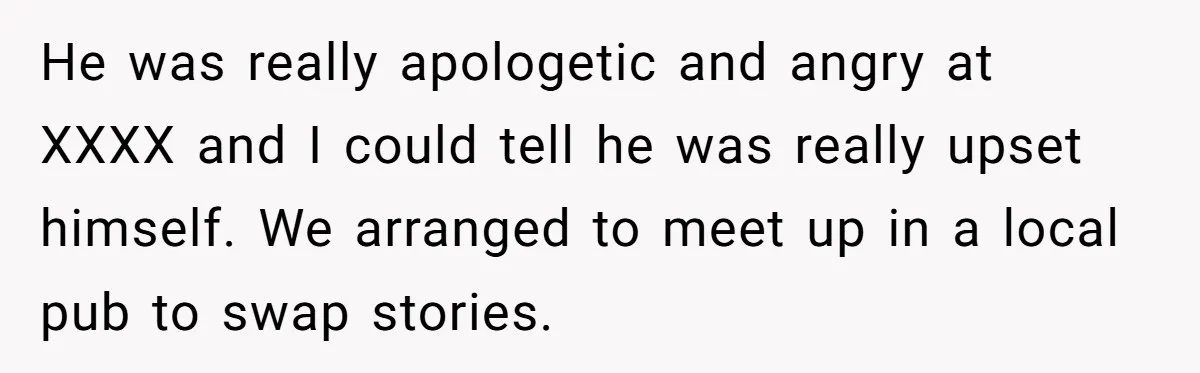 He was really apologetic and angry at XXXX and I could tell he was really upset himself. We arranged to meet up in a local pub to swap stories.