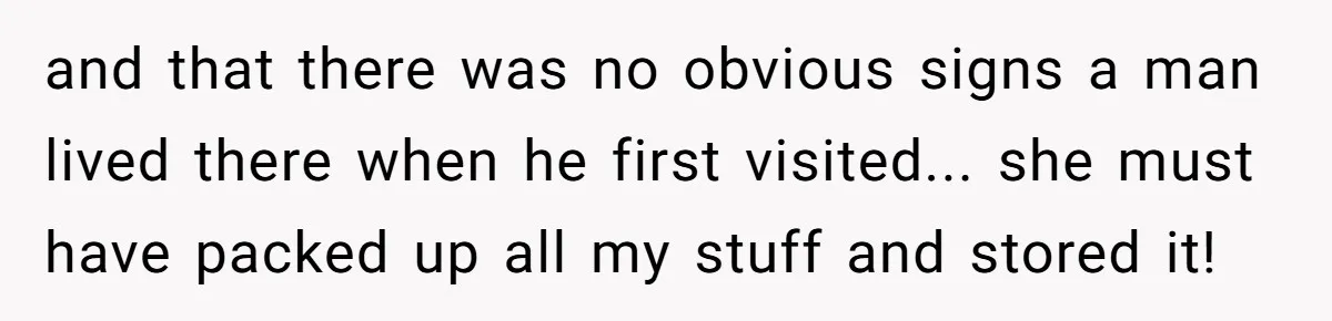 and that there was no obvious signs a man lived there when he first visited... she must have packed up all my stuff and stored it!