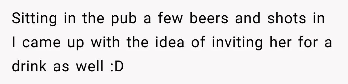 Sitting in the pub a few beers and shots in I came up with the idea of inviting her for a drink as well :D