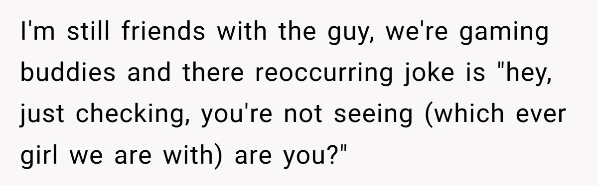 I'm still friends with the guy, we're gaming buddies and there reoccurring joke is "hey, just checking, you're not seeing (which ever girl we are with) are you?"