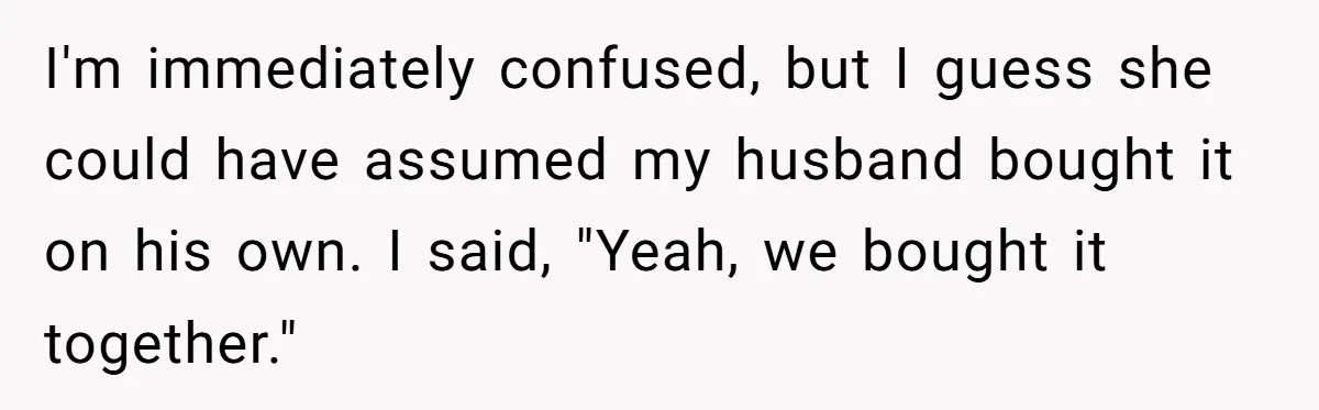 I'm immediately confused, but I guess she could have assumed my husband bought it on his own. I said, "Yeah, we bought it together."