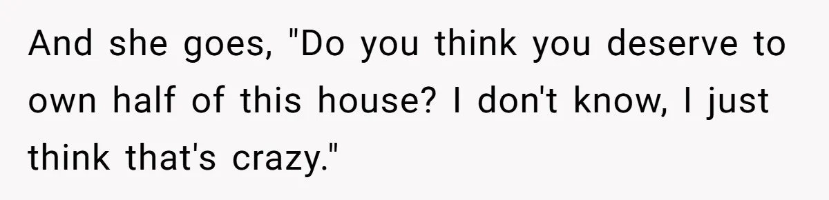 And she goes, "Do you think you deserve to own half of this house? I don't know, I just think that's crazy."