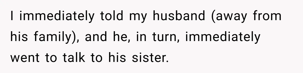 I immediately told my husband (away from his family), and he, in turn, immediately went to talk to his sister.
