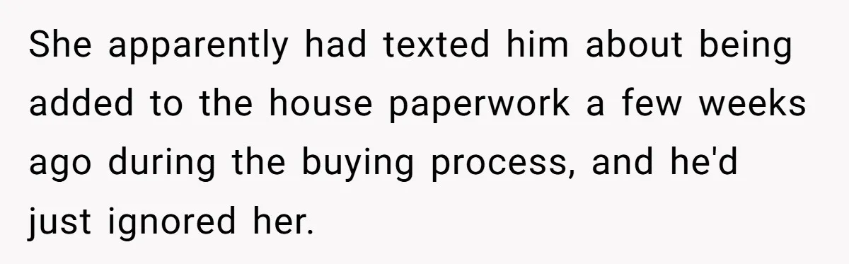 She apparently had texted him about being added to the house paperwork a few weeks ago during the buying process, and he'd just ignored her.