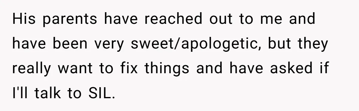 His parents have reached out to me and have been very sweet/apologetic, but they really want to fix things and have asked if I'll talk to SIL.