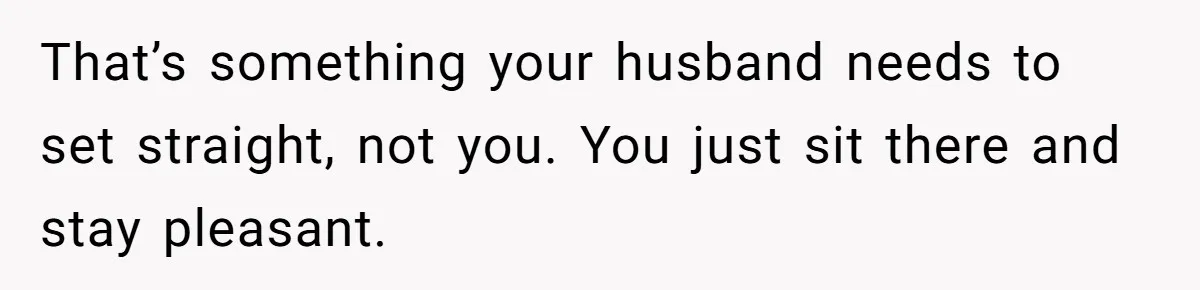 That’s something your husband needs to set straight, not you. You just sit there and stay pleasant.
