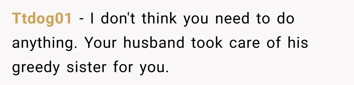 Ttdog01 − I don't think you need to do anything. Your husband took care of his greedy sister for you.