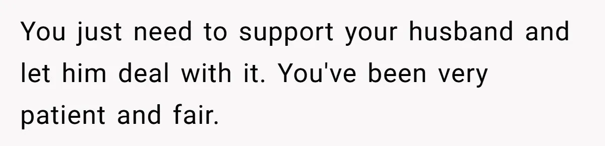 You just need to support your husband and let him deal with it. You've been very patient and fair.