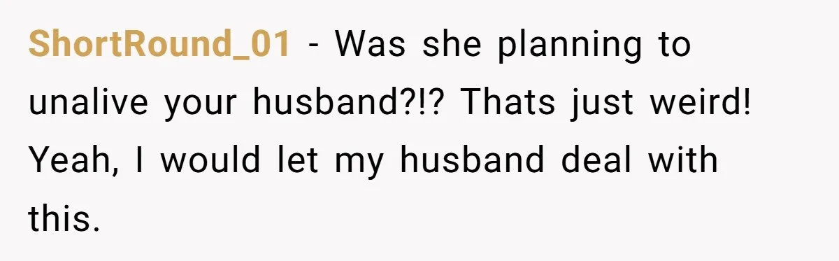 ShortRound_01 − Was she planning to unalive your husband?!? Thats just weird! Yeah, I would let my husband deal with this.