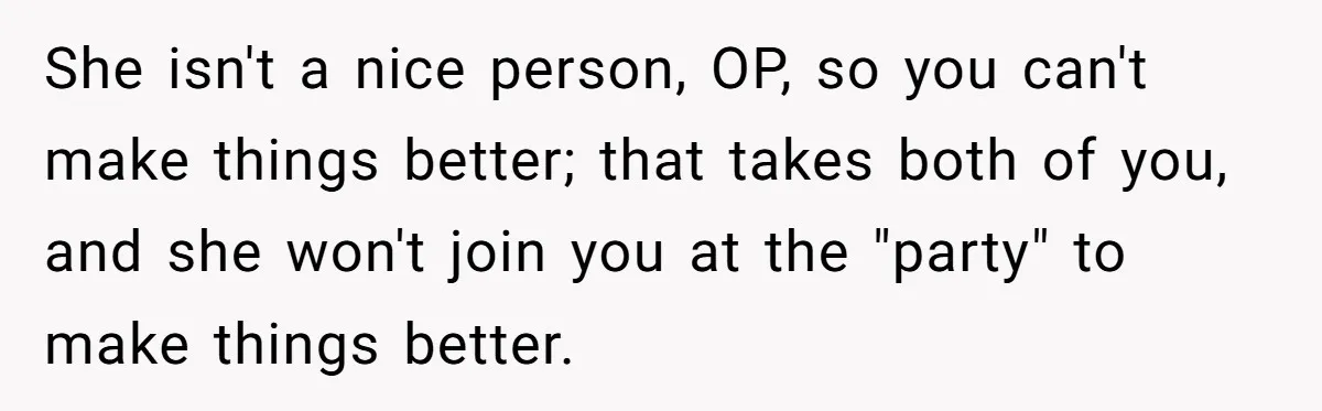 She isn't a nice person, OP, so you can't make things better; that takes both of you, and she won't join you at the "party" to make things better.