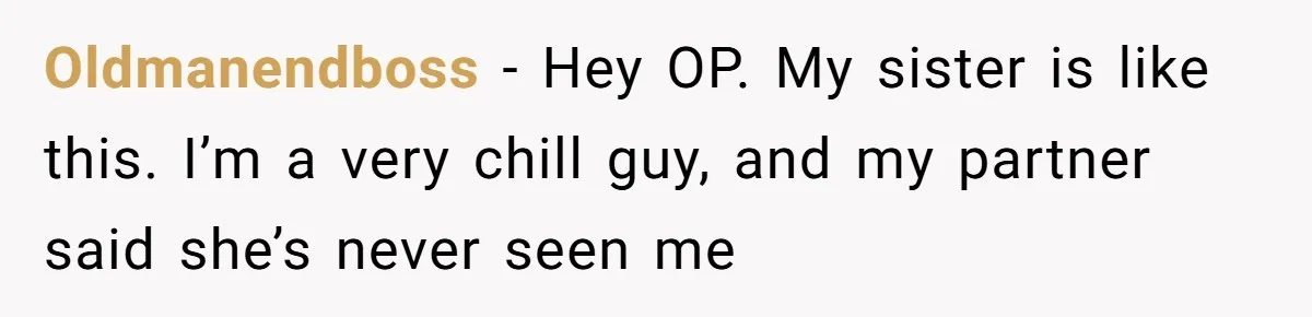 Oldmanendboss − Hey OP. My sister is like this. I’m a very chill guy, and my partner said she’s never seen me