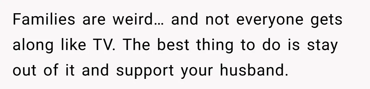 Families are weird… and not everyone gets along like TV. The best thing to do is stay out of it and support your husband.