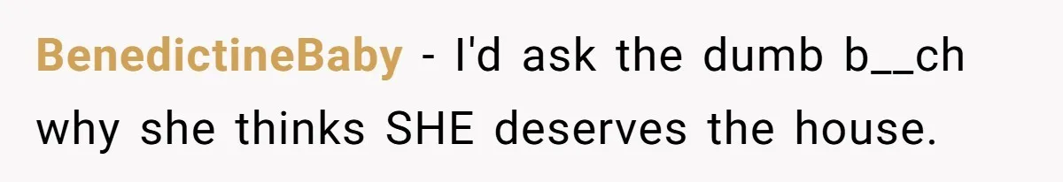 BenedictineBaby − I'd ask the dumb b__ch why she thinks SHE deserves the house.