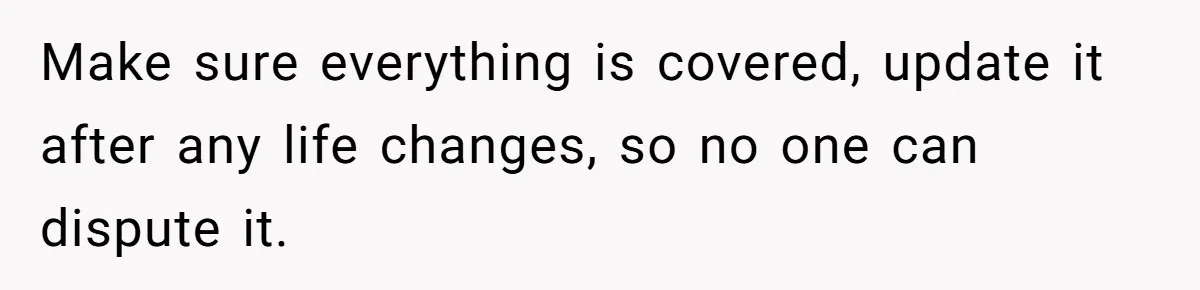Make sure everything is covered, update it after any life changes, so no one can dispute it.