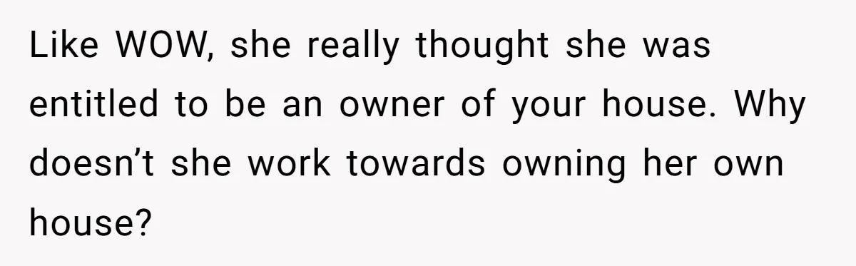 Like WOW, she really thought she was entitled to be an owner of your house. Why doesn’t she work towards owning her own house?