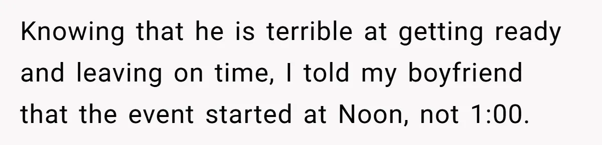 Knowing that he is terrible at getting ready and leaving on time, I told my boyfriend that the event started at Noon, not 1:00.
