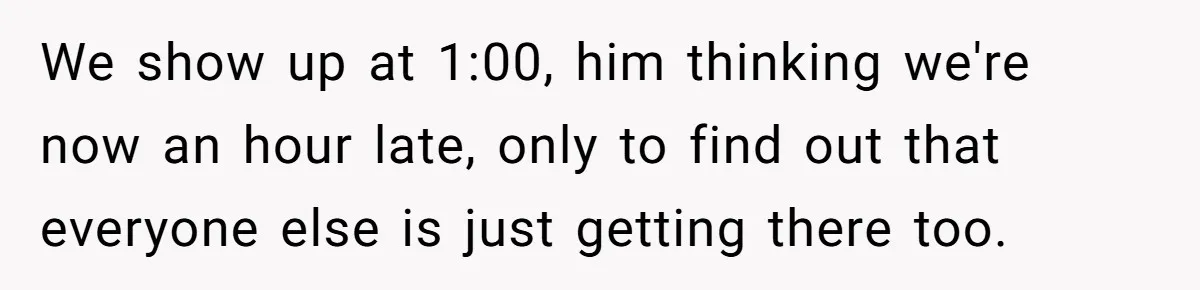 We show up at 1:00, him thinking we're now an hour late, only to find out that everyone else is just getting there too.