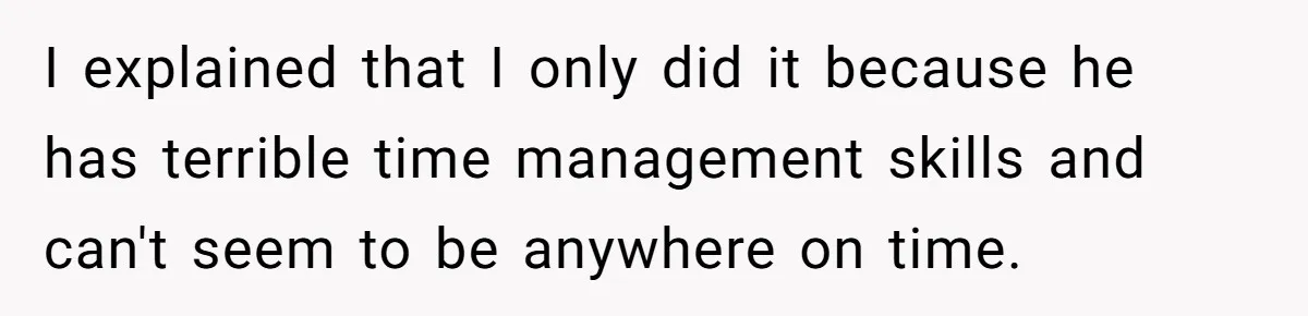 I explained that I only did it because he has terrible time management skills and can't seem to be anywhere on time.