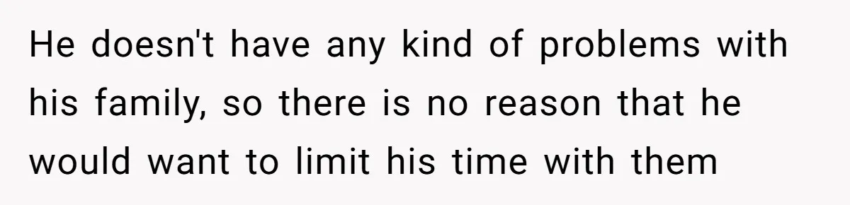 He doesn't have any kind of problems with his family, so there is no reason that he would want to limit his time with them