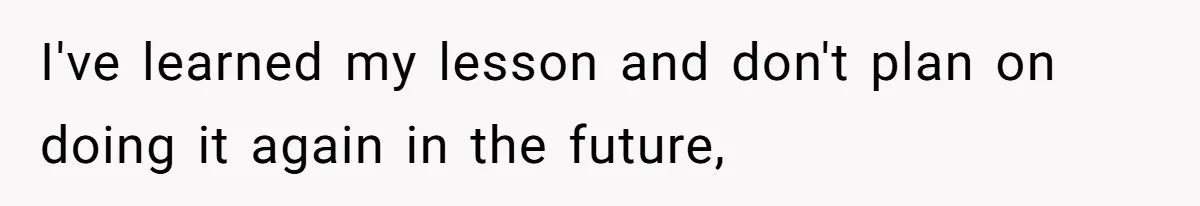 I've learned my lesson and don't plan on doing it again in the future,