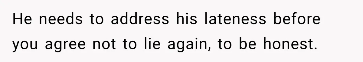He needs to address his lateness before you agree not to lie again, to be honest.
