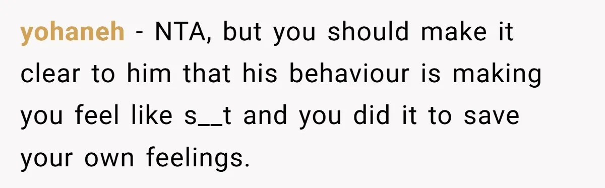 yohaneh − NTA, but you should make it clear to him that his behaviour is making you feel like s__t and you did it to save your own feelings.