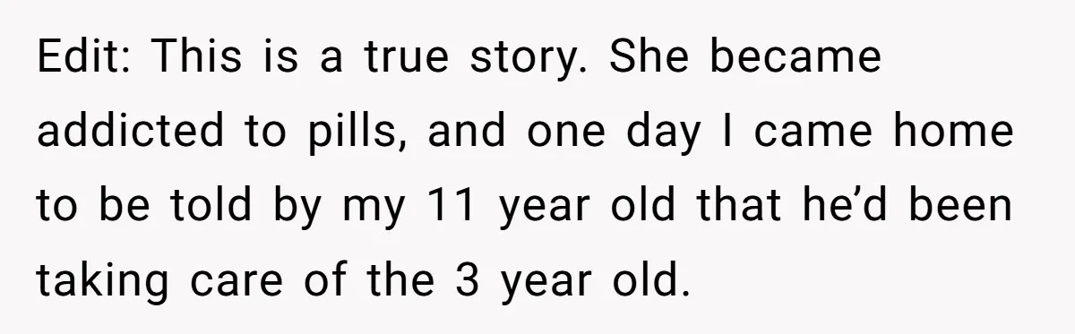 Edit: This is a true story. She became addicted to pills, and one day I came home to be told by my 11 year old that he’d been taking care...